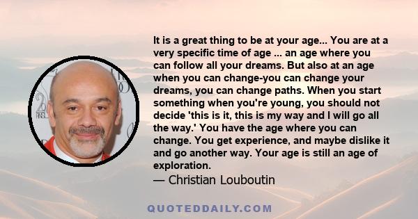 It is a great thing to be at your age... You are at a very specific time of age ... an age where you can follow all your dreams. But also at an age when you can change-you can change your dreams, you can change paths.