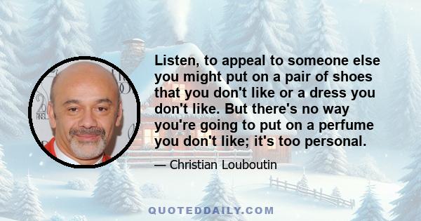 Listen, to appeal to someone else you might put on a pair of shoes that you don't like or a dress you don't like. But there's no way you're going to put on a perfume you don't like; it's too personal.