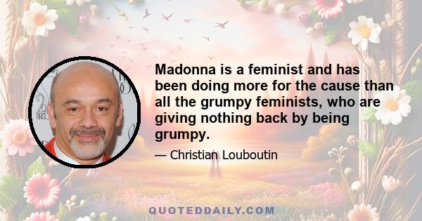 Madonna is a feminist and has been doing more for the cause than all the grumpy feminists, who are giving nothing back by being grumpy.