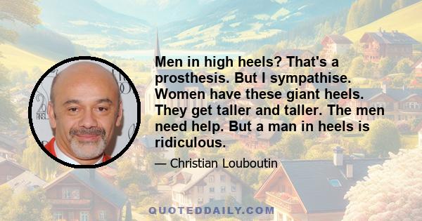 Men in high heels? That's a prosthesis. But I sympathise. Women have these giant heels. They get taller and taller. The men need help. But a man in heels is ridiculous.