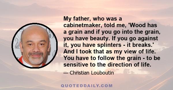 My father, who was a cabinetmaker, told me, 'Wood has a grain and if you go into the grain, you have beauty. If you go against it, you have splinters - it breaks.' And I took that as my view of life. You have to follow