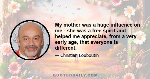 My mother was a huge influence on me - she was a free spirit and helped me appreciate, from a very early age, that everyone is different.