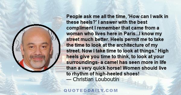 People ask me all the time, 'How can I walk in these heels?' I answer with the best compliment I remember that came from a woman who lives here in Paris...I know my street much better. Heels permit me to take the time