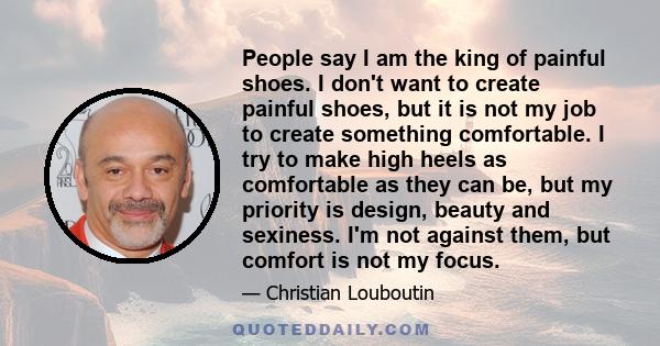 People say I am the king of painful shoes. I don't want to create painful shoes, but it is not my job to create something comfortable. I try to make high heels as comfortable as they can be, but my priority is design,