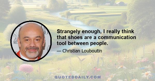 Strangely enough, I really think that shoes are a communication tool between people.