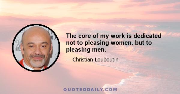 The core of my work is dedicated not to pleasing women, but to pleasing men.