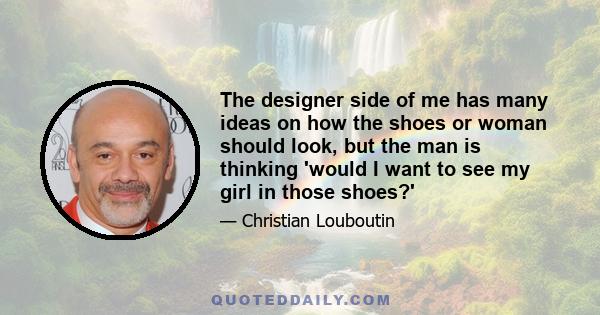 The designer side of me has many ideas on how the shoes or woman should look, but the man is thinking 'would I want to see my girl in those shoes?'