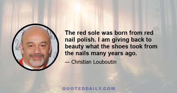 The red sole was born from red nail polish. I am giving back to beauty what the shoes took from the nails many years ago.