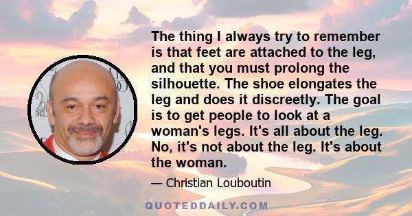 The thing I always try to remember is that feet are attached to the leg, and that you must prolong the silhouette. The shoe elongates the leg and does it discreetly. The goal is to get people to look at a woman's legs.