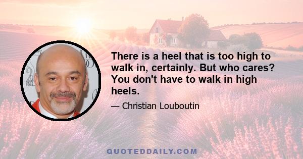 There is a heel that is too high to walk in, certainly. But who cares? You don't have to walk in high heels.