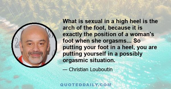 What is sexual in a high heel is the arch of the foot, because it is exactly the position of a woman's foot when she orgasms... So putting your foot in a heel, you are putting yourself in a possibly orgasmic situation.