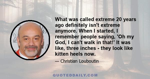 What was called extreme 20 years ago definitely isn't extreme anymore. When I started, I remember people saying, 'Oh my God, I can't walk in that!' It was like, three inches - they look like kitten heels now.