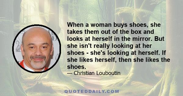 When a woman buys shoes, she takes them out of the box and looks at herself in the mirror. But she isn't really looking at her shoes - she's looking at herself. If she likes herself, then she likes the shoes.