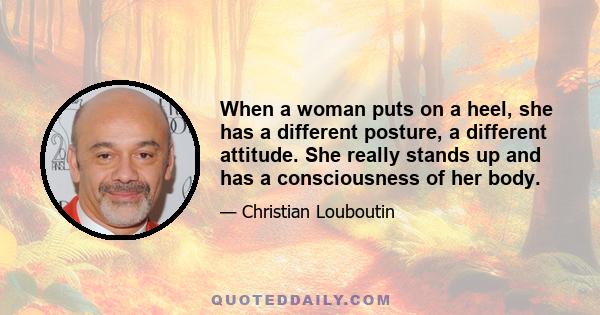 When a woman puts on a heel, she has a different posture, a different attitude. She really stands up and has a consciousness of her body.