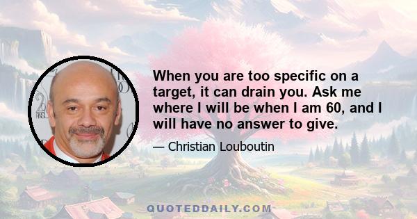 When you are too specific on a target, it can drain you. Ask me where I will be when I am 60, and I will have no answer to give.