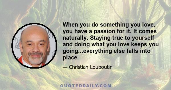 When you do something you love, you have a passion for it. It comes naturally. Staying true to yourself and doing what you love keeps you going...everything else falls into place.