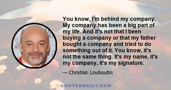 You know, I'm behind my company. My company has been a big part of my life. And it's not that I been buying a company or that my father bought a company and tried to do something out of it. You know, it's not the same