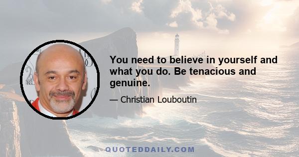 You need to believe in yourself and what you do. Be tenacious and genuine.