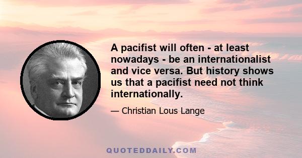 A pacifist will often - at least nowadays - be an internationalist and vice versa. But history shows us that a pacifist need not think internationally.