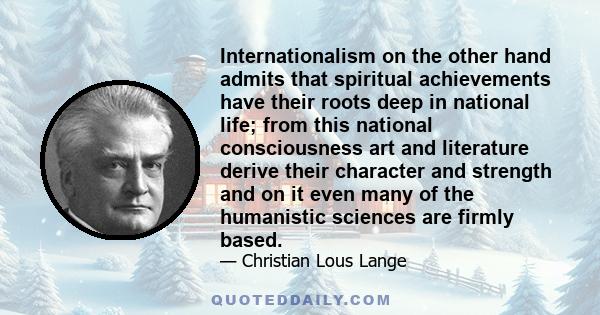 Internationalism on the other hand admits that spiritual achievements have their roots deep in national life; from this national consciousness art and literature derive their character and strength and on it even many