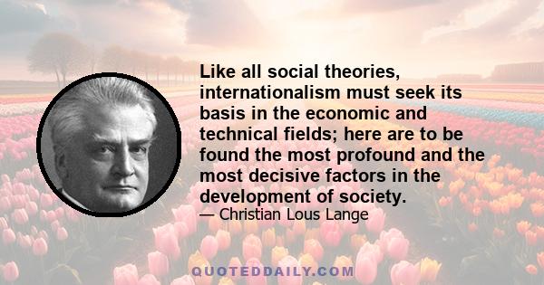 Like all social theories, internationalism must seek its basis in the economic and technical fields; here are to be found the most profound and the most decisive factors in the development of society.