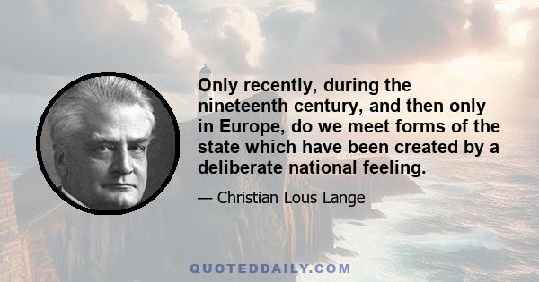 Only recently, during the nineteenth century, and then only in Europe, do we meet forms of the state which have been created by a deliberate national feeling.