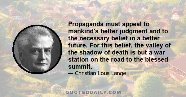 Propaganda must appeal to mankind's better judgment and to the necessary belief in a better future. For this belief, the valley of the shadow of death is but a war station on the road to the blessed summit.