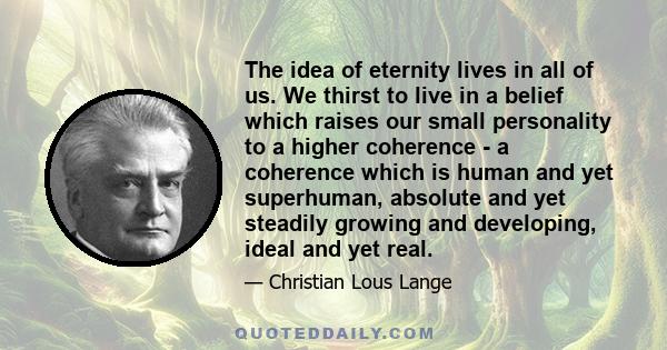 The idea of eternity lives in all of us. We thirst to live in a belief which raises our small personality to a higher coherence - a coherence which is human and yet superhuman, absolute and yet steadily growing and