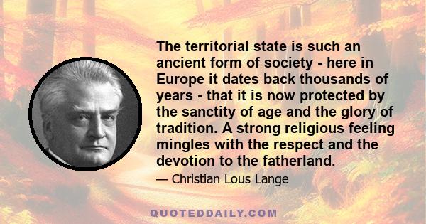 The territorial state is such an ancient form of society - here in Europe it dates back thousands of years - that it is now protected by the sanctity of age and the glory of tradition. A strong religious feeling mingles 