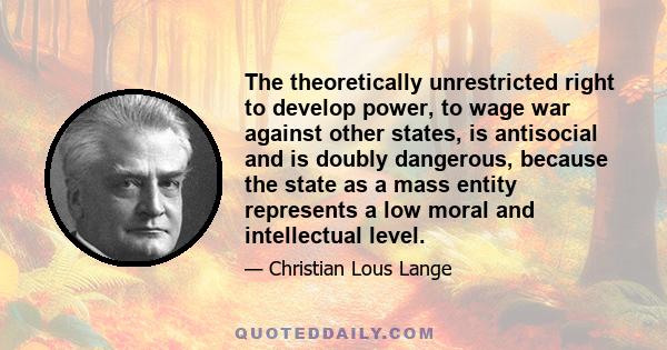 The theoretically unrestricted right to develop power, to wage war against other states, is antisocial and is doubly dangerous, because the state as a mass entity represents a low moral and intellectual level.