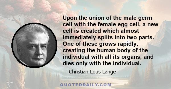 Upon the union of the male germ cell with the female egg cell, a new cell is created which almost immediately splits into two parts. One of these grows rapidly, creating the human body of the individual with all its