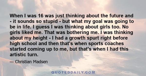 When I was 16 was just thinking about the future and - it sounds so stupid - but what my goal was going to be in life. I guess I was thinking about girls too. No girls liked me. That was bothering me. I was thinking