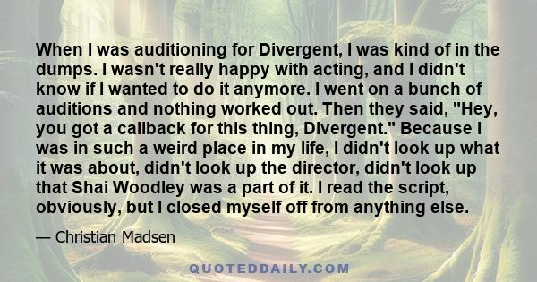 When I was auditioning for Divergent, I was kind of in the dumps. I wasn't really happy with acting, and I didn't know if I wanted to do it anymore. I went on a bunch of auditions and nothing worked out. Then they said, 