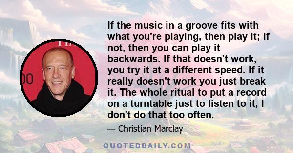 If the music in a groove fits with what you're playing, then play it; if not, then you can play it backwards. If that doesn't work, you try it at a different speed. If it really doesn't work you just break it. The whole 