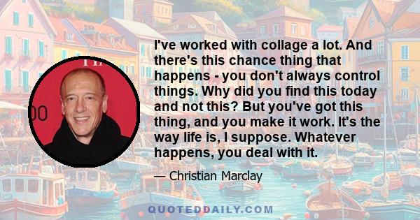 I've worked with collage a lot. And there's this chance thing that happens - you don't always control things. Why did you find this today and not this? But you've got this thing, and you make it work. It's the way life