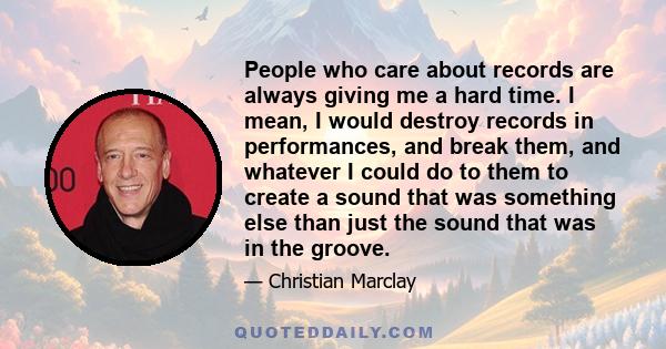 People who care about records are always giving me a hard time. I mean, I would destroy records in performances, and break them, and whatever I could do to them to create a sound that was something else than just the