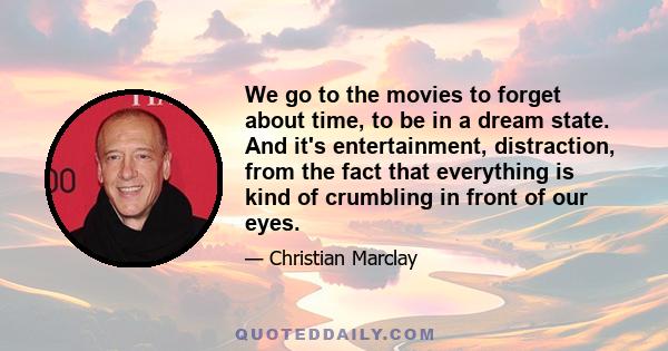 We go to the movies to forget about time, to be in a dream state. And it's entertainment, distraction, from the fact that everything is kind of crumbling in front of our eyes.