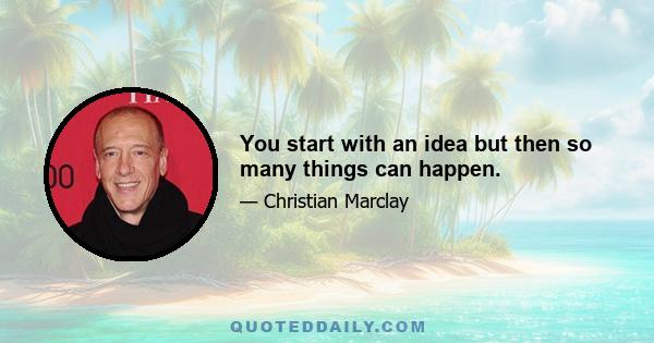 You start with an idea but then so many things can happen.