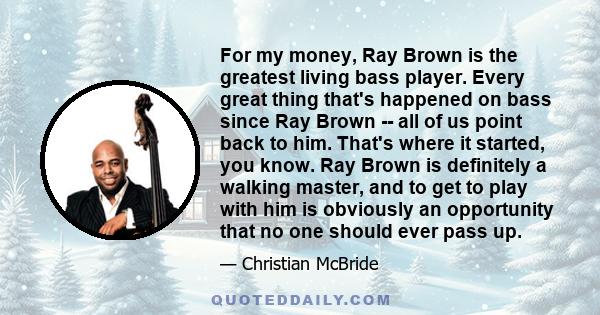 For my money, Ray Brown is the greatest living bass player. Every great thing that's happened on bass since Ray Brown -- all of us point back to him. That's where it started, you know. Ray Brown is definitely a walking