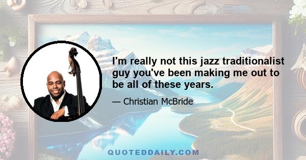 I'm really not this jazz traditionalist guy you've been making me out to be all of these years.