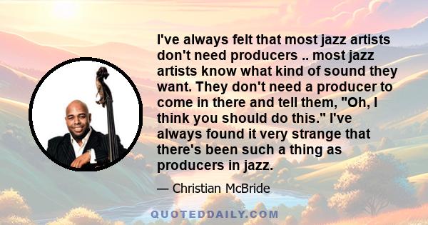 I've always felt that most jazz artists don't need producers .. most jazz artists know what kind of sound they want. They don't need a producer to come in there and tell them, Oh, I think you should do this. I've always 