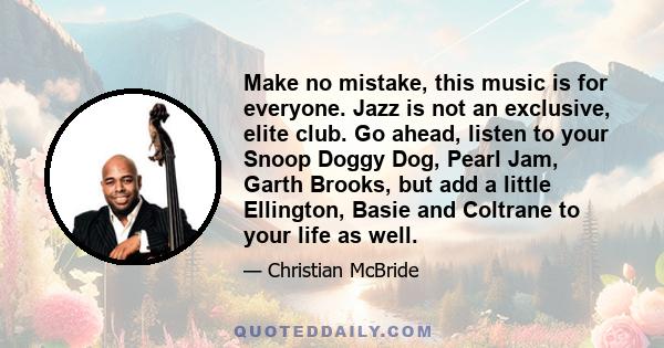 Make no mistake, this music is for everyone. Jazz is not an exclusive, elite club. Go ahead, listen to your Snoop Doggy Dog, Pearl Jam, Garth Brooks, but add a little Ellington, Basie and Coltrane to your life as well.