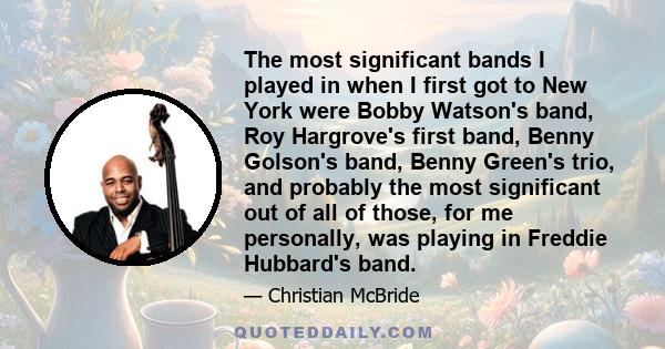 The most significant bands I played in when I first got to New York were Bobby Watson's band, Roy Hargrove's first band, Benny Golson's band, Benny Green's trio, and probably the most significant out of all of those,