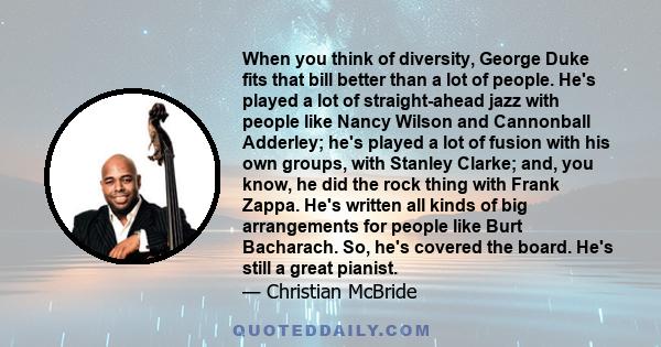 When you think of diversity, George Duke fits that bill better than a lot of people. He's played a lot of straight-ahead jazz with people like Nancy Wilson and Cannonball Adderley; he's played a lot of fusion with his