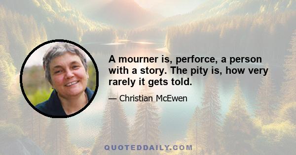 A mourner is, perforce, a person with a story. The pity is, how very rarely it gets told.