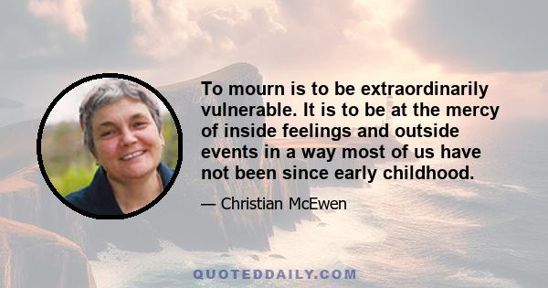 To mourn is to be extraordinarily vulnerable. It is to be at the mercy of inside feelings and outside events in a way most of us have not been since early childhood.