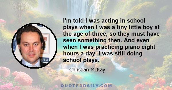 I'm told I was acting in school plays when I was a tiny little boy at the age of three, so they must have seen something then. And even when I was practicing piano eight hours a day, I was still doing school plays.