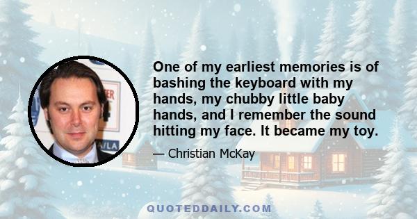 One of my earliest memories is of bashing the keyboard with my hands, my chubby little baby hands, and I remember the sound hitting my face. It became my toy.