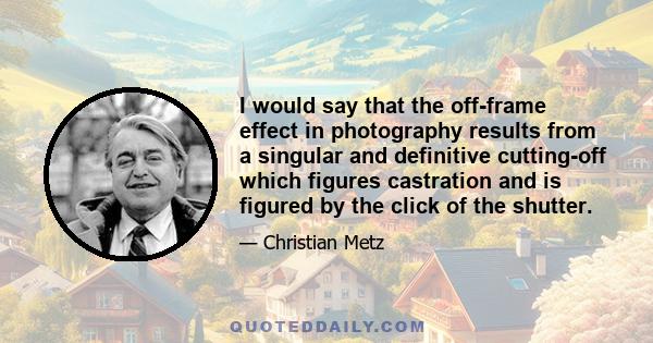 I would say that the off-frame effect in photography results from a singular and definitive cutting-off which figures castration and is figured by the click of the shutter.