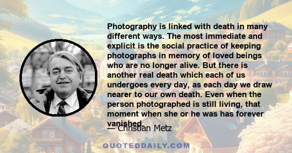 Photography is linked with death in many different ways. The most immediate and explicit is the social practice of keeping photographs in memory of loved beings who are no longer alive. But there is another real death